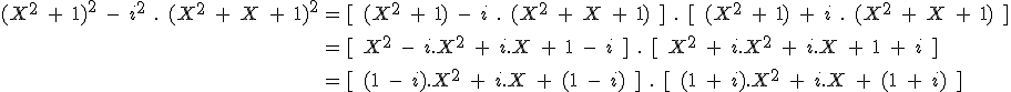 \large \array{ccl $ (X^2\;+\;1)^2\;-\;i^2\;.\;(X^2\;+\;X\;+\;1)^2 & = & [\;(X^2\;+\;1)\;-\;i\;.\;(X^2\;+\;X\;+\;1)\;]\;.\;[\;(X^2\;+\;1)\;+\;i\;.\;(X^2\;+\;X\;+\;1)\;] \\ \vspace{5} \\ & = & [\;X^2\;-\;i.X^2\;+\;i.X\;+\;1\;-\;i\;]\;.\;[\;X^2\;+\;i.X^2\;+\;i.X\;+\;1\;+\;i\;] \\ \vspace{5} \\ & = & [\;(1\;-\;i).X^2\;+\;i.X\;+\;(1\;-\;i)\;]\;.\;[\;(1\;+\;i).X^2\;+\;i.X\;+\;(1\;+\;i)\;]